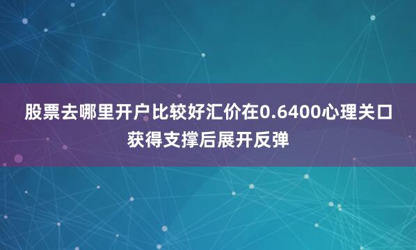 股票去哪里开户比较好汇价在0.6400心理关口获得支撑后展开反弹