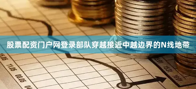 股票配资门户网登录部队穿越接近中越边界的N线地带