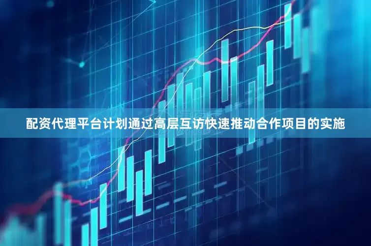 配资代理平台计划通过高层互访快速推动合作项目的实施