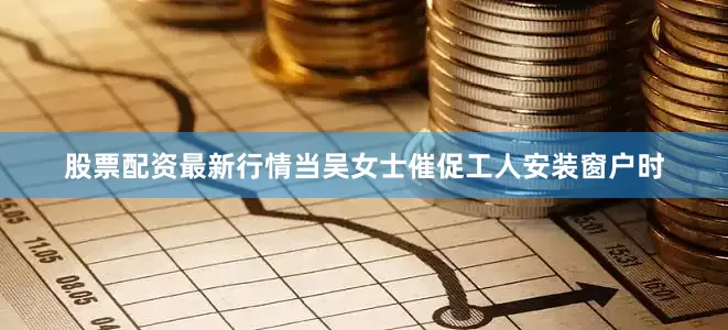 股票配资最新行情当吴女士催促工人安装窗户时
