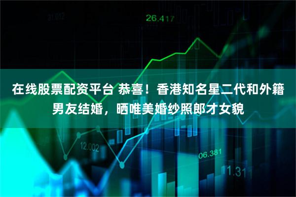 在线股票配资平台 恭喜！香港知名星二代和外籍男友结婚，晒唯美婚纱照郎才女貌