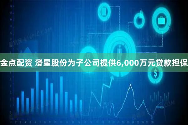 金点配资 澄星股份为子公司提供6,000万元贷款担保