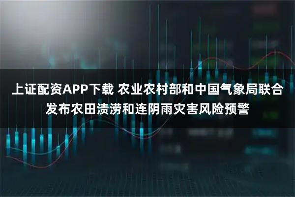 上证配资APP下载 农业农村部和中国气象局联合发布农田渍涝和连阴雨灾害风险预警