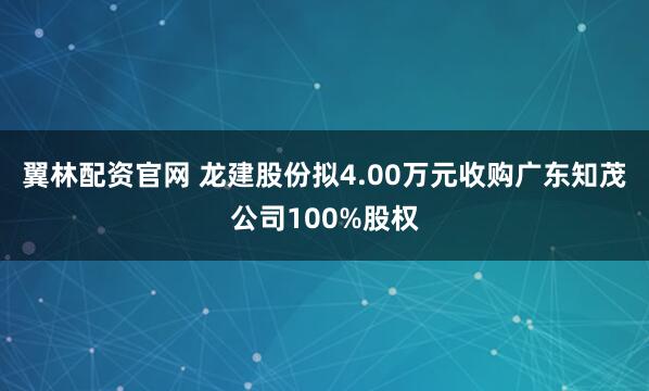 翼林配资官网 龙建股份拟4.00万元收购广东知茂公司100%股权