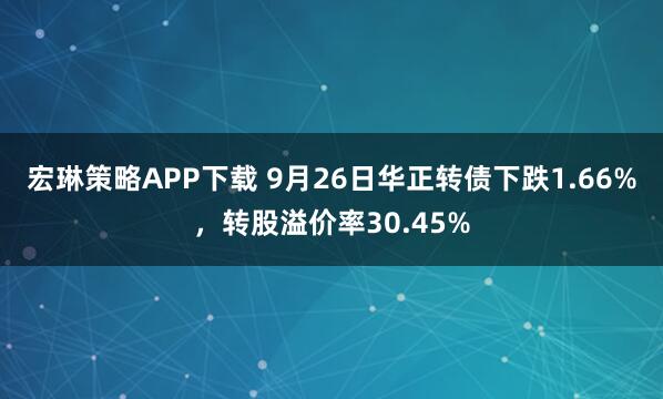 宏琳策略APP下载 9月26日华正转债下跌1.66%，转股溢价率30.45%