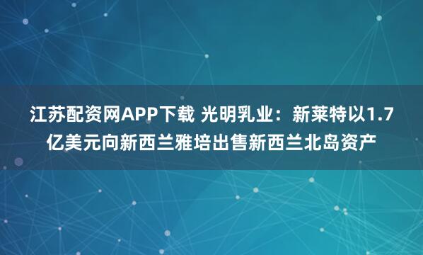 江苏配资网APP下载 光明乳业：新莱特以1.7亿美元向新西兰雅培出售新西兰北岛资产