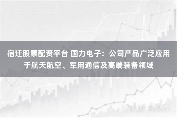 宿迁股票配资平台 国力电子：公司产品广泛应用于航天航空、军用通信及高端装备领域