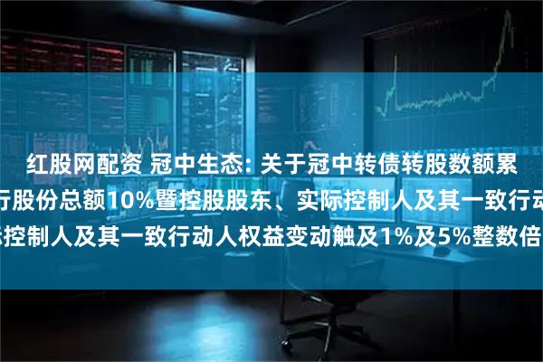 红股网配资 冠中生态: 关于冠中转债转股数额累计达到转股前公司已发行股份总额10%暨控股股东、实际控制人及其一致行动人权益变动触及1%及5%整数倍的公告