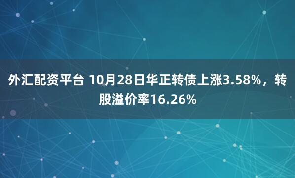 外汇配资平台 10月28日华正转债上涨3.58%，转股溢价率16.26%