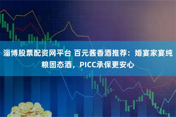 淄博股票配资网平台 百元酱香酒推荐：婚宴家宴纯粮固态酒，PICC承保更安心