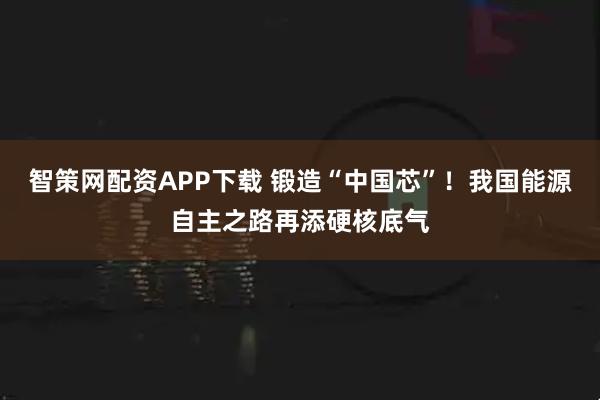 智策网配资APP下载 锻造“中国芯”！我国能源自主之路再添硬核底气