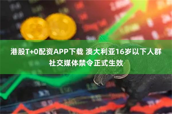 港股T+0配资APP下载 澳大利亚16岁以下人群社交媒体禁令正式生效