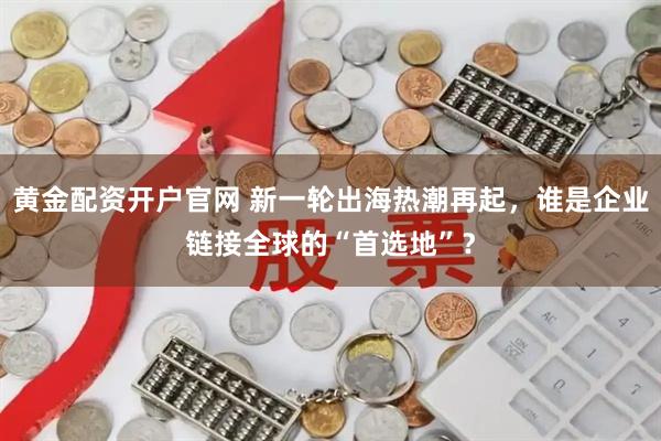 黄金配资开户官网 新一轮出海热潮再起，谁是企业链接全球的“首选地”？