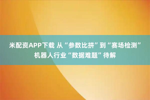 米配资APP下载 从“参数比拼”到“赛场检测”机器人行业“数据难题”待解