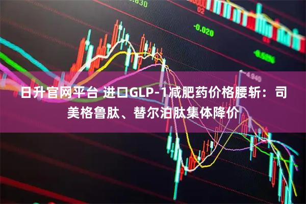 日升官网平台 进口GLP-1减肥药价格腰斩：司美格鲁肽、替尔泊肽集体降价