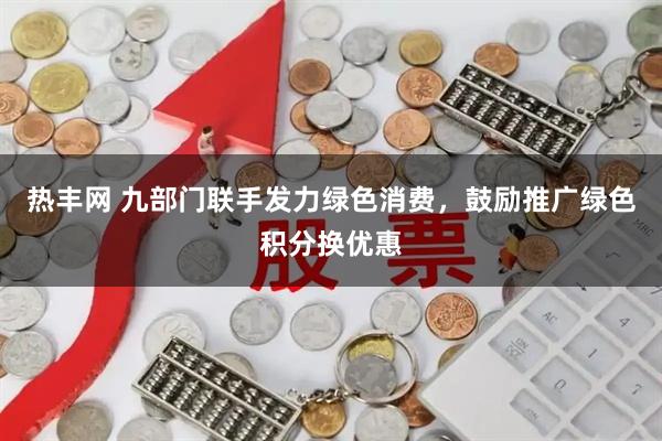 热丰网 九部门联手发力绿色消费，鼓励推广绿色积分换优惠