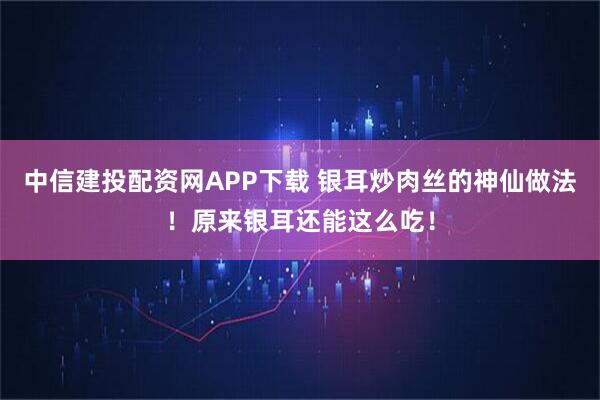 中信建投配资网APP下载 银耳炒肉丝的神仙做法！原来银耳还能这么吃！