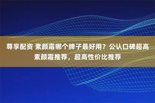 尊享配资 素颜霜哪个牌子最好用？公认口碑超高素颜霜推荐，超高性价比推荐