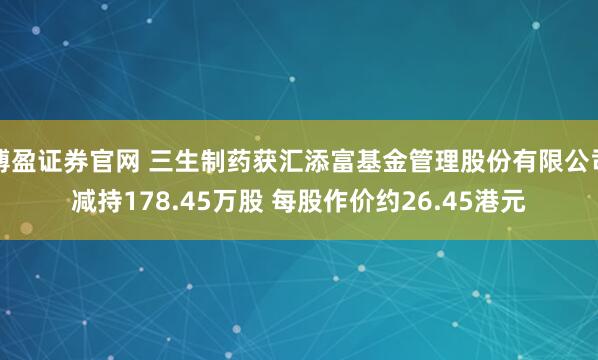 博盈证券官网 三生制药获汇添富基金管理股份有限公司减持178.45万股 每股作价约26.45港元