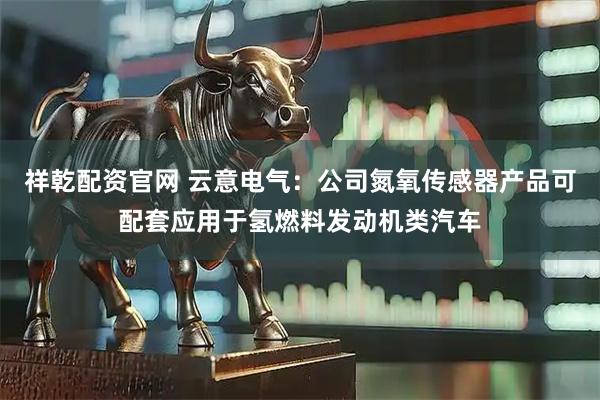祥乾配资官网 云意电气：公司氮氧传感器产品可配套应用于氢燃料发动机类汽车