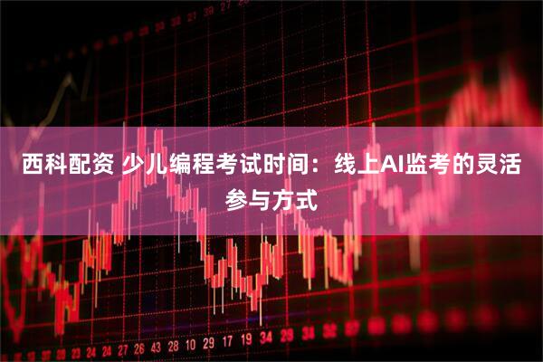西科配资 少儿编程考试时间：线上AI监考的灵活参与方式